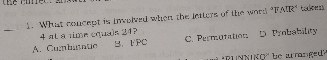 the correct a
1. What concept is involved when the letters of the word “FAIR” taken
_
4 at a time equals 24?
A. Combinatio B. FPC C. Permutation D. Probability
“RUNNING” be arranged?