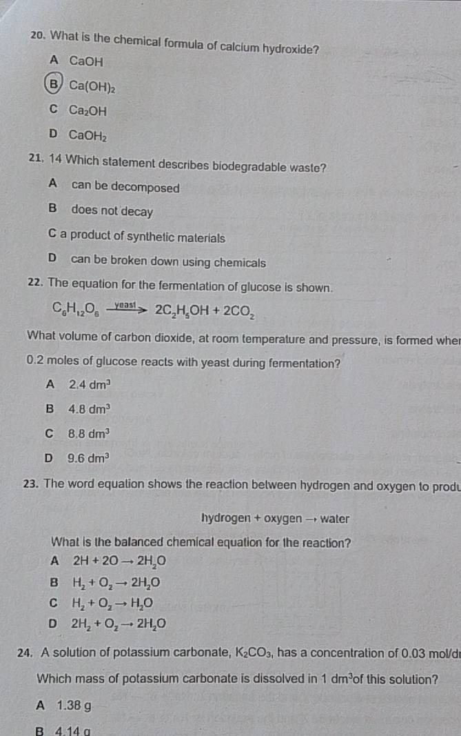 What is the chemical formula of calcium hydroxide?
A CaOH
B Ca(OH)_2
C Ca_2OH
D CaOH_2
21. 14 Which statement describes biodegradable waste?
A can be decomposed
B does not decay
C a product of synthetic materials
D can be broken down using chemicals
22. The equation for the fermentation of glucose is shown.
C_6H_12O_6xrightarrow yeast2C_2H_5OH+2CO_2
What volume of carbon dioxide, at room temperature and pressure, is formed whe
0.2 moles of glucose reacts with yeast during fermentation?
A 2.4dm^3
B 4.8dm^3
C 8.8dm^3
D 9.6dm^3
23. The word equalion shows the reaction between hydrogen and oxygen to produ
hydrogen + oxygen → water
What is the balanced chemical equation for the reaction?
A 2H+2Oto 2H_2O
B H_2+O_2to 2H_2O
C H_2+O_2to H_2O
D 2H_2+O_2to 2H_2O
24. A solution of potassium carbonate, K_2CO_3 has a concentration of 0.03 mol/d
Which mass of potassium carbonate is dissolved in 1dm^3 of this solution?
A 1.38 g
B 4.14 a