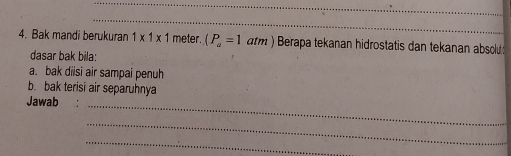 Bak mandi berukuran 1* 1* 1 meter. (P_a=1atm) Berapa tekanan hidrostatis dan tekanan absol 
dasar bak bila: 
a. bak diisi air sampai penuh 
b. bak terisi air separuhnya 
Jawab :_ 
_ 
_