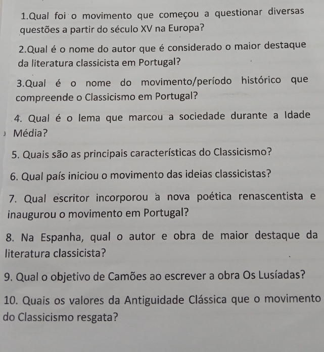 Qual foi o movimento que começou a questionar diversas 
questões a partir do século XV na Europa? 
2.Qual é o nome do autor que é considerado o maior destaque 
da literatura classicista em Portugal? 
3.Qual é o nome do movimento/período histórico que 
compreende o Classicismo em Portugal? 
4. Qual é o lema que marcou a sociedade durante a Idade 
Média? 
5. Quais são as principais características do Classicismo? 
6. Qual país iniciou o movimento das ideias classicistas? 
7. Qual escritor incorporou a nova poética renascentista e 
inaugurou o movimento em Portugal? 
8. Na Espanha, qual o autor e obra de maior destaque da 
literatura classicista? 
9. Qual o objetivo de Camões ao escrever a obra Os Lusíadas? 
10. Quais os valores da Antiguidade Clássica que o movimento 
do Classicismo resgata?