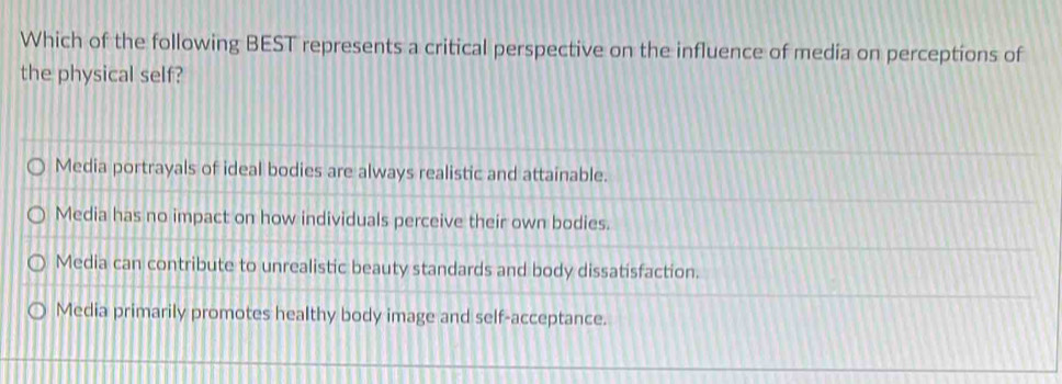 Which of the following BEST represents a critical perspective on the influence of media on perceptions of
the physical self?
Media portrayals of ideal bodies are always realistic and attainable.
Media has no impact on how individuals perceive their own bodies.
Media can contribute to unrealistic beauty standards and body dissatisfaction.
Media primarily promotes healthy body image and self-acceptance.