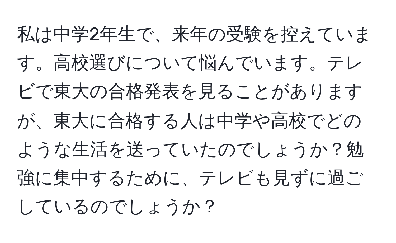 私は中学2年生で、来年の受験を控えています。高校選びについて悩んでいます。テレビで東大の合格発表を見ることがありますが、東大に合格する人は中学や高校でどのような生活を送っていたのでしょうか？勉強に集中するために、テレビも見ずに過ごしているのでしょうか？