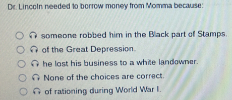 Dr. Lincoln needed to borrow money from Momma because:
someone robbed him in the Black part of Stamps.
of the Great Depression.
he lost his business to a white landowner.
None of the choices are correct.
of rationing during World War I.