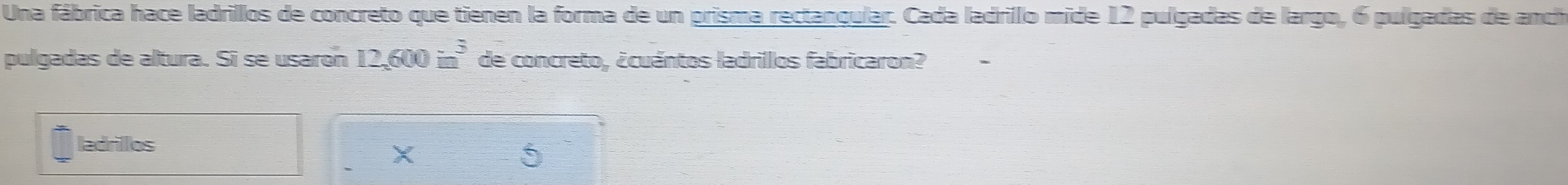 Una fábrica hace ladrillos de concreto que tienen la forma de un prisma rectangular. Cada ladrillo mide 12 pulgadas de largo, 6 pulgadas de anch 
pulgadas de altura. Sī se usaron 12,600in^3 de concreto, ¿cuántos ladrillos fabricaron? 
ladrillos 6
X