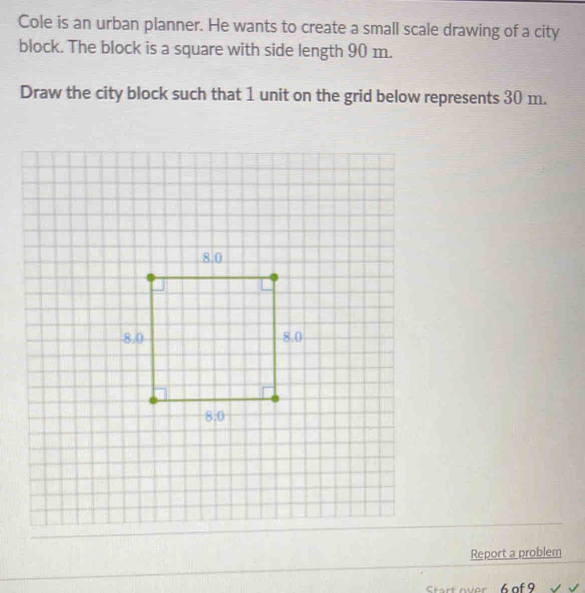 Cole is an urban planner. He wants to create a small scale drawing of a city
block. The block is a square with side length 90 m.
Draw the city block such that 1 unit on the grid below represents 30 m.
Report a problem
Srt over 6.of 9