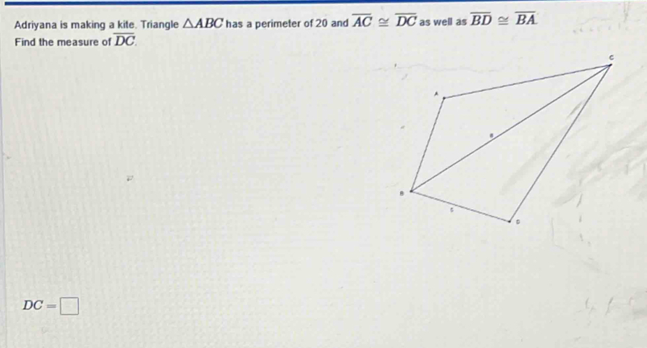 Adriyana is making a kite. Triangle △ ABC has a perimeter of 20 and overline AC≌ overline DC as well as overline BD≌ overline BA
Find the measure of overline DC.
DC=□