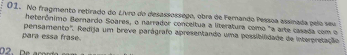 No fragmento retirado do Livro do desassossego, obra de Fernando Pessoa assinada pelo seu 
heterônimo Bernardo Soares, o narrador conceitua a literatura como "a arte casada com o 
pensamento". Redija um breve parágrafo apresentando uma possibilidade de interpretação 
para essa frase. 
2