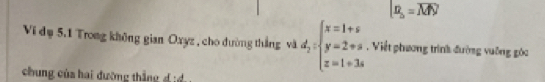 [z_o=M
Vi đụ 5.1 Trong không gian Oxyz , cho dường thắng và d_2:beginarrayl x=1+s y=2+s z=1+3sendarray.. Viết phương trình đường vuỡng góc 
chung của hai đường thắn d i