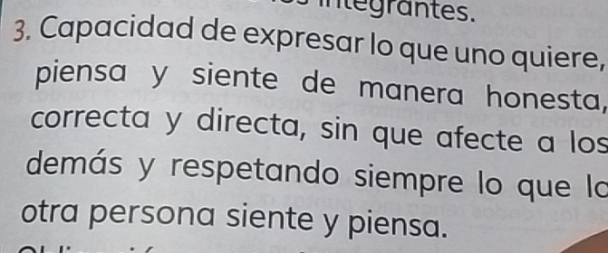 integrantes. 
3. Capacidad de expresar lo que uno quiere, 
piensa y siente de manera honesta, 
correcta y directa, sin que afecte a los 
demás y respetando siempre lo que la 
otra persona siente y piensa.