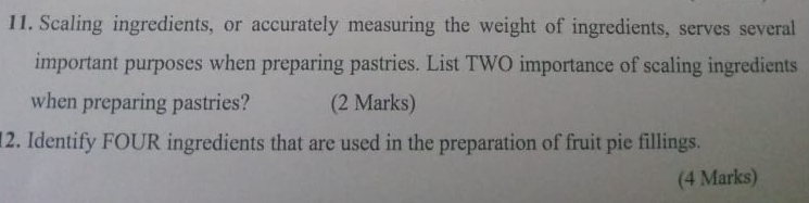 Scaling ingredients, or accurately measuring the weight of ingredients, serves several 
important purposes when preparing pastries. List TWO importance of scaling ingredients 
when preparing pastries? (2 Marks) 
12. Identify FOUR ingredients that are used in the preparation of fruit pie fillings. 
(4 Marks)