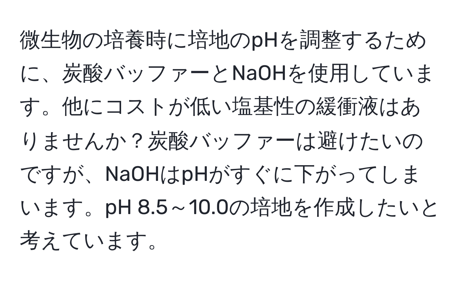 微生物の培養時に培地のpHを調整するために、炭酸バッファーとNaOHを使用しています。他にコストが低い塩基性の緩衝液はありませんか？炭酸バッファーは避けたいのですが、NaOHはpHがすぐに下がってしまいます。pH 8.5～10.0の培地を作成したいと考えています。