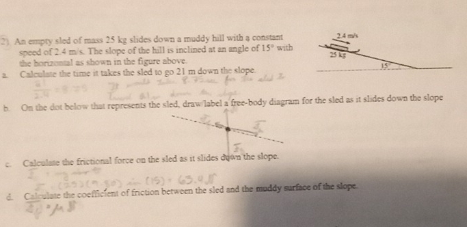 An empty sled of mass 25 kg slides down a muddy hill with a constant
speed of 2.4 m/s. The slope of the hill is inclined at an angle of 15° with
the horizontal as shown in the figure above.
a. Calculate the time it takes the sled to go 21 m down the slope.
b. On the dot below that represents the sled, draw/label a free-body diagram for the sled as it slides down the slope
c. Calculate the frictional force on the sled as it slides down the slope.
d. Calculate the coefficient of friction between the sled and the muddy surface of the slope.