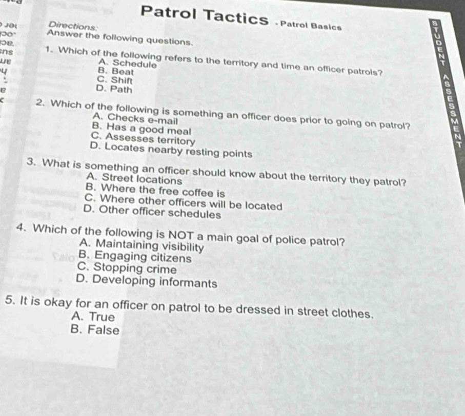 Patrol TacticS - Patrol Basics
Directions:
00° Answer the following questions.
LE
ns 1. Which of the following refers to the territory and time an officer patrols?
A. Schedule
4 B. Beat
C. Shift
` D. Path
e
.
s
C 2. Which of the following is something an officer does prior to going on patrol?
A. Checks e-mail
M
B. Has a good meal
E
C. Assesses territory
N
I
D. Locates nearby resting points
3. What is something an officer should know about the territory they patrol?
A. Street locations
B. Where the free coffee is
C. Where other officers will be located
D. Other officer schedules
4. Which of the following is NOT a main goal of police patrol?
A. Maintaining visibility
B. Engaging citizens
C. Stopping crime
D. Developing informants
5. It is okay for an officer on patrol to be dressed in street clothes.
A. True
B. False