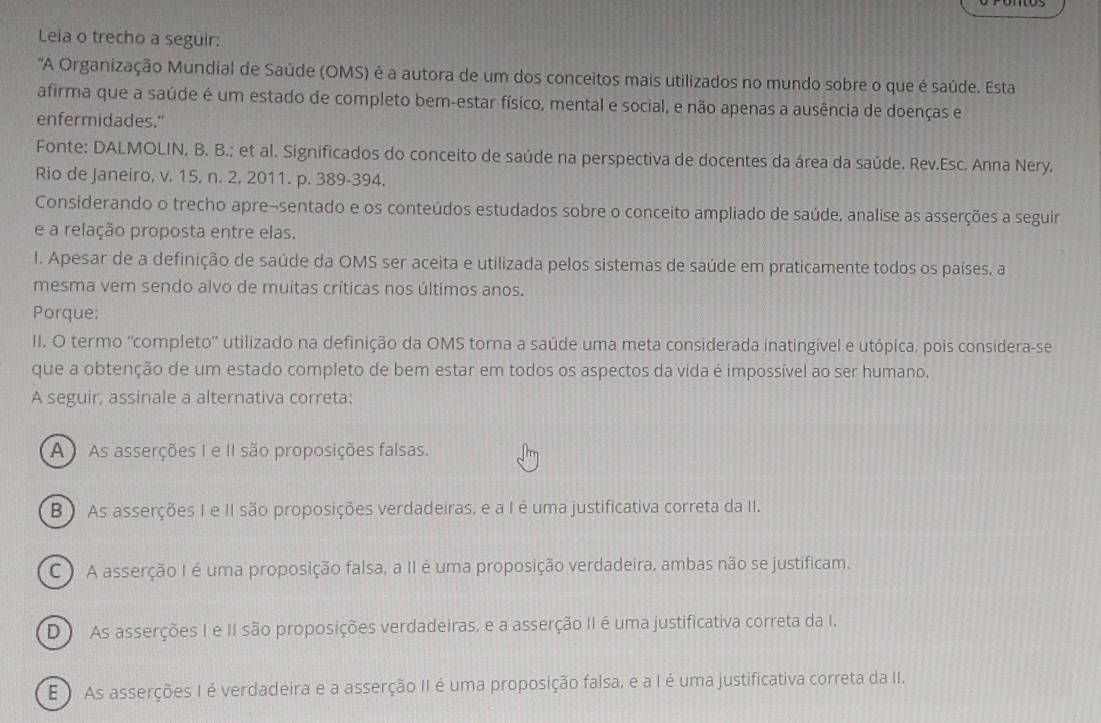 Leia o trecho a seguir:
"A Organização Mundial de Saúde (OMS) é a autora de um dos conceitos mais utilizados no mundo sobre o que é saúde. Esta
afirma que a saúde é um estado de completo bem-estar físico, mental e social, e não apenas a ausência de doenças e
enfermidades."
Fonte: DALMOLIN, B. B.; et al. Significados do conceito de saúde na perspectiva de docentes da área da saúde. Rev.Esc. Anna Nery.
Rio de Janeiro, v. 15, n. 2, 2011. p. 389-394.
Considerando o trecho apre-sentado e os conteúdos estudados sobre o conceito ampliado de saúde, analise as asserções a seguir
e a relação proposta entre elas.
I. Apesar de a definição de saúde da OMS ser aceita e utilizada pelos sistemas de saúde em praticamente todos os países, a
mesma vem sendo alvo de muitas críticas nos últimos anos.
Porque:
II. O termo 'completo'' utilizado na definição da OMS torna a saúde uma meta considerada inatingível e utópica, pois considera-se
que a obtenção de um estado completo de bem estar em todos os aspectos da vida é impossível ao ser humano.
A seguir, assinale a alternativa correta:
A)  As asserções I e II são proposições falsas.
B ) As asserções I e II são proposições verdadeiras, e a I é uma justificativa correta da II.
C ) A asserção I é uma proposição falsa, a II é uma proposição verdadeira, ambas não se justificam.
D  As asserções I e II são proposições verdadeiras, e a asserção II é uma justificativa correta da I.
E ) As asserções I é verdadeira e a asserção II é uma proposição falsa, e a I é uma justificativa correta da II.