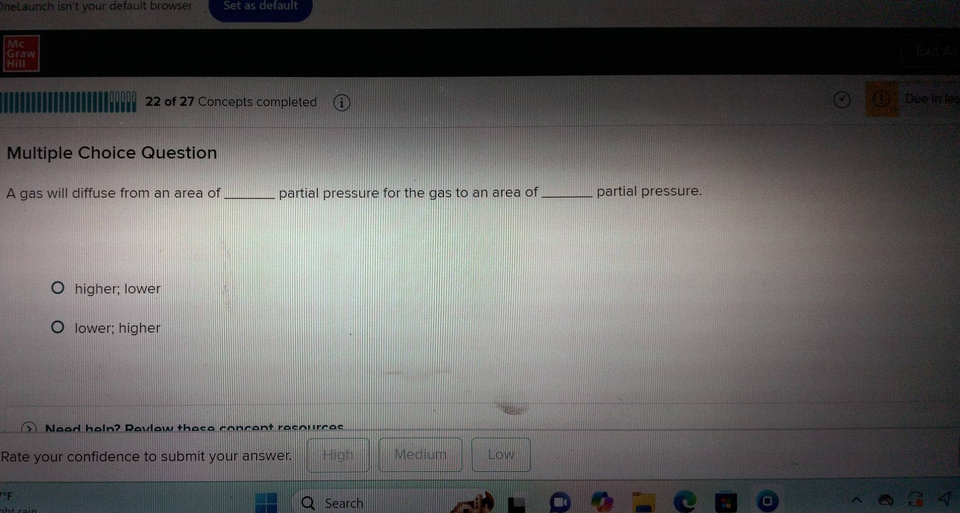 OneLaunch isn't your default browser Set as default
Exit A
22 of 27 Concepts completed Due in'les
Multiple Choice Question
A gas will diffuse from an area of _partial pressure for the gas to an area of _partial pressure.
higher; lower
lower; higher
Need heln? Review these concent resources
Rate your confidence to submit your answer. High Medium Low
°F
Q Search