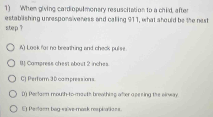 When giving cardiopulmonary resuscitation to a child, after
establishing unresponsiveness and calling 911, what should be the next
step ?
A) Look for no breathing and check pulse.
B) Compress chest about 2 inches.
C) Perform 30 compressions.
D) Perform mouth-to-mouth breathing after opening the airway.
E) Perform bag-valve-mask respirations.