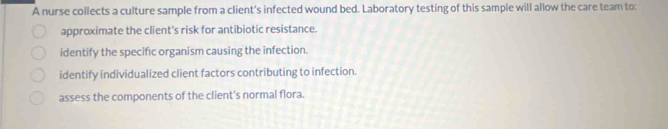 A nurse collects a culture sample from a client's infected wound bed. Laboratory testing of this sample will allow the care team to:
approximate the client's risk for antibiotic resistance.
identify the specific organism causing the infection.
identify individualized client factors contributing to infection.
assess the components of the client's normal flora.