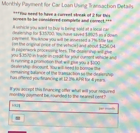 Monthly Payment for Car Loan Using Transaction Details 
***You need to have a current streak of 2 for this 
screen to be considered complete and correct.*** 
A vehicle you want to buy is being sold at a local car 
dealership for $35700. You have saved $8925 as a down 
payment. You know you will be assessed a 7% title tax 
(on the original price of the vehicle) and about $256.04
in paperwork processing fees. The dealership will give 
you $3570 in trade-in credit for your current vehicle and 
is running a promotion that will give you a $100
dealership discount. You will need to borrow the 
remaining balance of the transaction so the dealership 
has offered you financing at 12.1% APR for 4 years. 
If you accept this financing offer what will your required 
monthly payment be, rounded to the nearest cent? 
per month