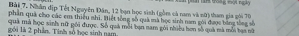 Xuất phái làm trong mọt ngày 
Bài 7. Nhân dịp Tết Nguyên Đán, 12 bạn học sinh (gồm cả nam và nữ) tham gia gói 70
phần quà cho các em thiếu nhi. Biết tổng số quà mà học sinh nam gói được bằng tổng số 
quà mà học sinh nữ gói được. Số quà mỗi bạn nam gói nhiều hơn số quà mà mỗi bạn nữ 
gói là 2 phần. Tính số học sinh nam.