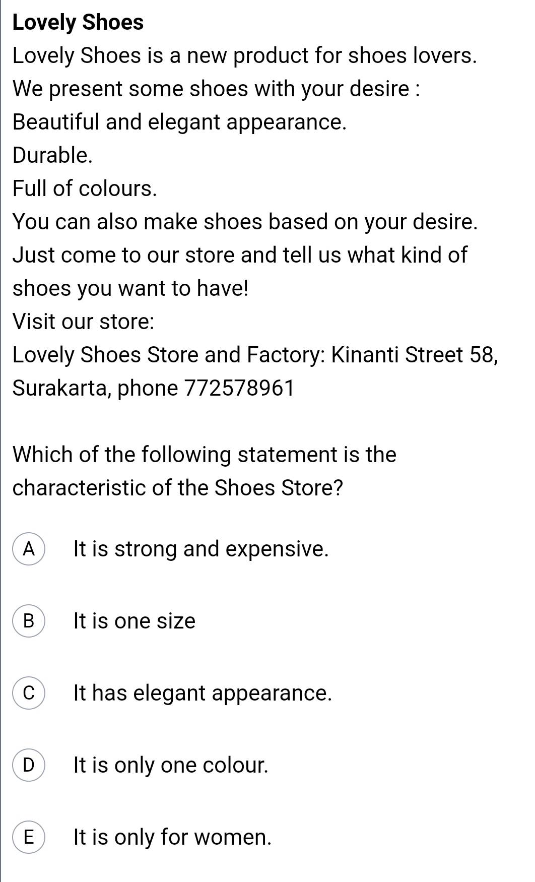 Lovely Shoes
Lovely Shoes is a new product for shoes lovers.
We present some shoes with your desire :
Beautiful and elegant appearance.
Durable.
Full of colours.
You can also make shoes based on your desire.
Just come to our store and tell us what kind of
shoes you want to have!
Visit our store:
Lovely Shoes Store and Factory: Kinanti Street 58,
Surakarta, phone 772578961
Which of the following statement is the
characteristic of the Shoes Store?
A It is strong and expensive.
B It is one size
C It has elegant appearance.
D It is only one colour.
E)It is only for women.