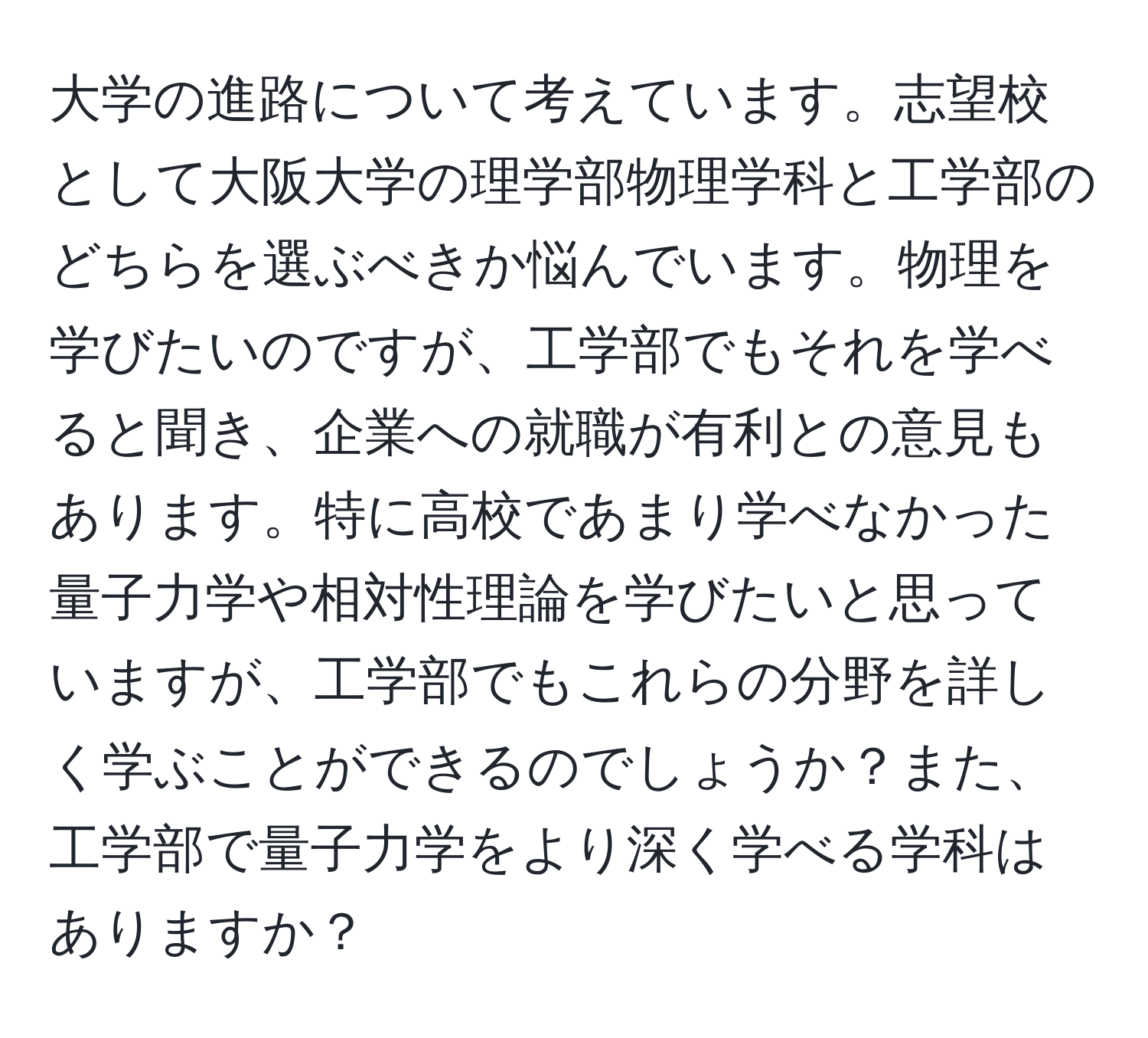 大学の進路について考えています。志望校として大阪大学の理学部物理学科と工学部のどちらを選ぶべきか悩んでいます。物理を学びたいのですが、工学部でもそれを学べると聞き、企業への就職が有利との意見もあります。特に高校であまり学べなかった量子力学や相対性理論を学びたいと思っていますが、工学部でもこれらの分野を詳しく学ぶことができるのでしょうか？また、工学部で量子力学をより深く学べる学科はありますか？