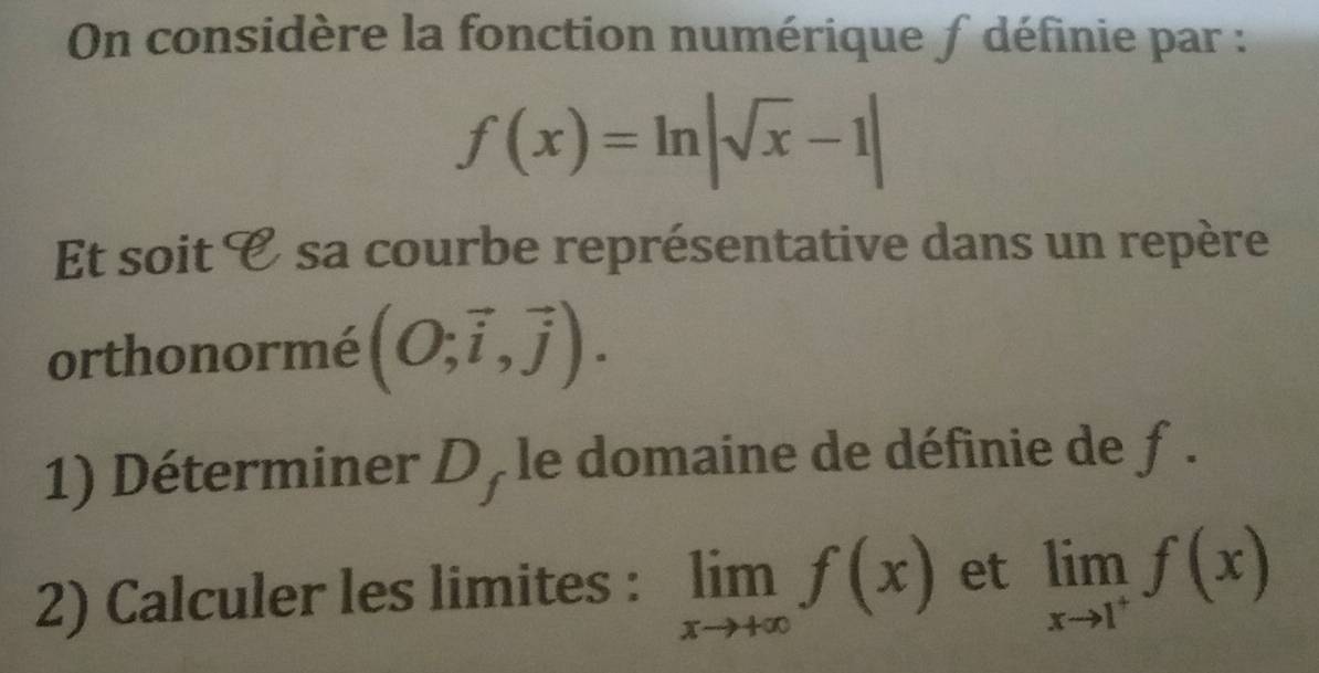 On considère la fonction numérique ∫ définie par :
f(x)=ln |sqrt(x)-1|
Et soit C sa courbe représentative dans un repère 
orthonormé (O;vector i,vector j). 
1) Déterminer D, le domaine de définie de ƒ . 
2) Calculer les limites : limlimits _xto +∈fty f(x) et limlimits _xto 1^+f(x)