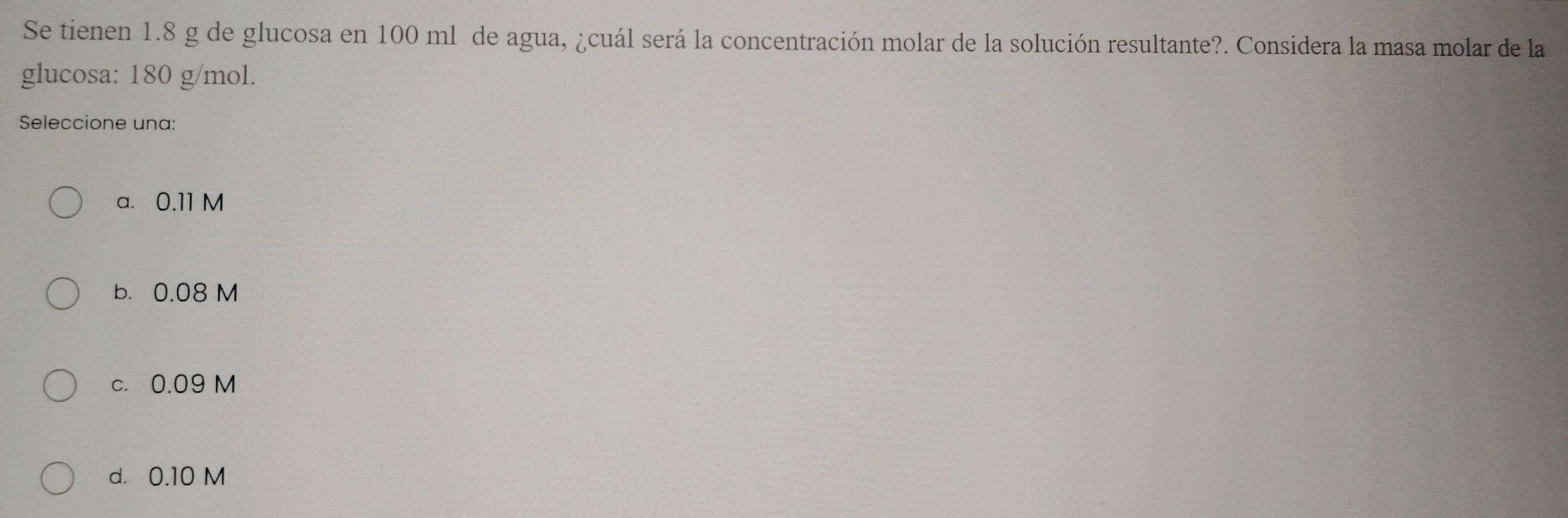 Se tienen 1.8 g de glucosa en 100 ml de agua, ¿cuál será la concentración molar de la solución resultante?. Considera la masa molar de la
glucosa: 180 g/mol.
Seleccione una:
a. 0.11 M
b. 0.08 M
c. 0.09 M
d. 0.10 M