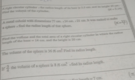 A right circular cylinder , the radius length of its hase is 3.5 cm. and its height 10 om.
OC=3.54)
Find the volums of the cylinder. 
A metal cuboid with dimemions 77 cm. + 24 cm. + 21 cm. It was melted to nake
(x= 22/7 )
a sphere , find the radius length of that sphere. 
length of the base Find the volime and the total ares of a right circalar cylinder in which the radius
=14cm. and the height is 20 cm. 
The volume of the sphere is 36π cm^3 Find its radius length. 
If  3/4  the volume of a sphere is 8π cm^3 find its radius length.
a =7cm.