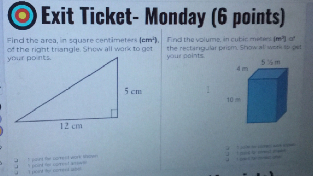 Exit Ticket- Monday (6 points)
Find the area, in square centimeters (cm^2). Find the volume, in cubic meters (m^3)
of the right triangle. Show all work to get the rectangular prism. Show all work to get , af
your points.
1 point for corre! wark wban 
” p
1 point for correct work shown oed 
t 
1 point for correct label 1 point for correct answer