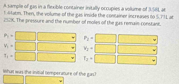 A sample of gas in a flexible container initally occupies a volume of 3:58L at
1.44atm. Then, the volume of the gas inside the container increases to 5.71L at
252K. The pressure and the number of moles of the gas remain constant.
P_1= □ □ P_2=□ |(x-1,0)
V_1= □ □ V_2=□ □
T_1= □ □ T_2=□ □^ 
What was the initial temperature of the gas?