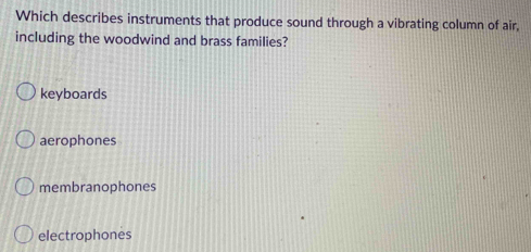 Which describes instruments that produce sound through a vibrating column of air,
including the woodwind and brass families?
keyboards
aerophones
membranophones
electrophones