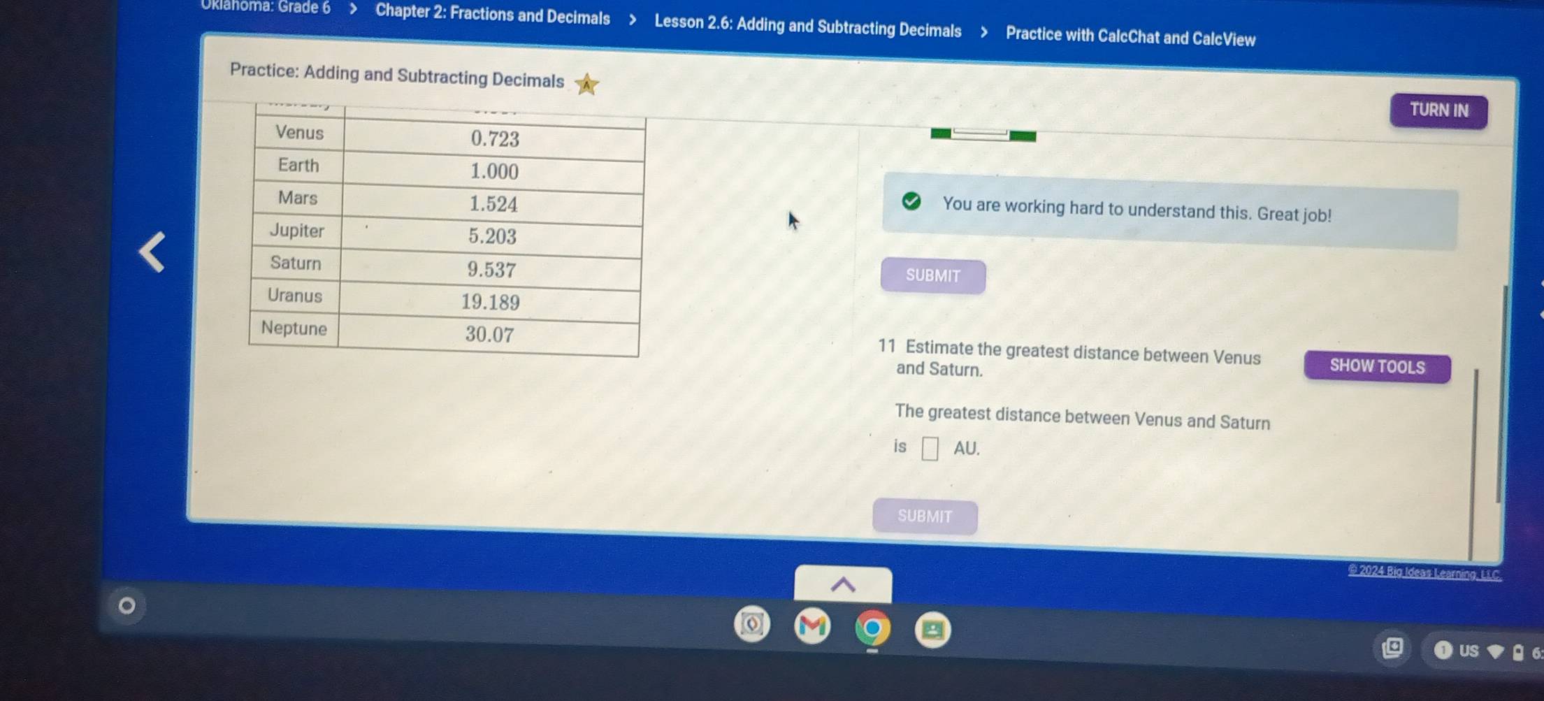 Chapter 2: Fractions and Decimals Lesson 2.6: Adding and Subtracting Decimals Practice with CalcChat and CalcView 
Practice: Adding and Subtracting Decimals 
TURN IN 
You are working hard to understand this. Great job! 
SUBMIT 
11 Estimate the greatest distance between Venus SHOW TOOLS 
and Saturn. 
The greatest distance between Venus and Saturn 
is U 
SUBMIT