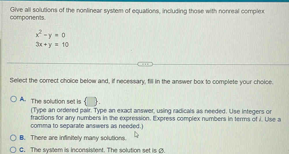 Give all solutions of the nonlinear system of equations, including those with nonreal complex
components.
x^2-y=0
3x+y=10
Select the correct choice below and, if necessary, fill in the answer box to complete your choice.
1
A. The solution set is 1
(Type an ordered pair. Type an exact answer, using radicals as needed. Use integers or
fractions for any numbers in the expression. Express complex numbers in terms of i. Use a
comma to separate answers as needed.)
B. There are infinitely many solutions.
C. The system is inconsistent. The solution set is Ø.