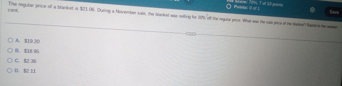 Score: 70%, 7 of 10 points
Points: 0 of 1 Save
cent.
The regular price of a blanket is $21.06. During a November sale, the blanket was selling for 10% off the regular price. What was the sale price of the blanket? Round to the nearest
A. $19.20
B. $18.95
C. $2.36
D. $2.11