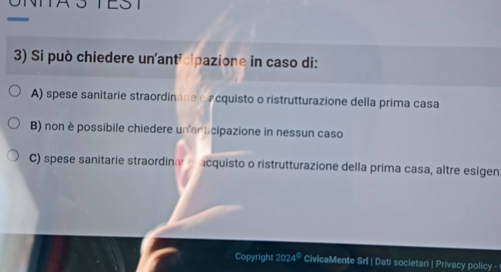 TEST
3) Si può chiedere un'anticipazione in caso di:
A) spese sanitarie straordinarie e acquisto o ristrutturazione della prima casa
B) non è possibile chiedere un'articipazione in nessun caso
C) spese sanitarie straordinar e acquisto o ristrutturazione della prima casa, altre esigen
Copyright 2024^(bigcirc) CivicaMente Srl | Dati societari | Privacy policy -