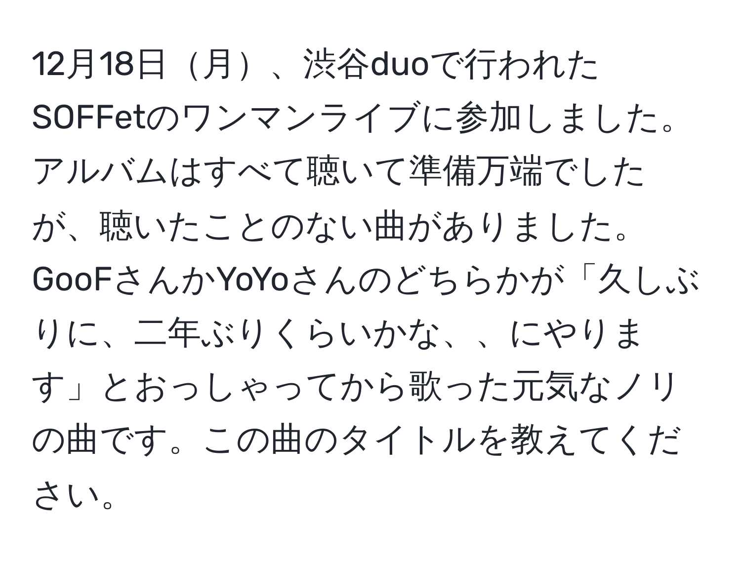 12月18日月、渋谷duoで行われたSOFFetのワンマンライブに参加しました。アルバムはすべて聴いて準備万端でしたが、聴いたことのない曲がありました。GooFさんかYoYoさんのどちらかが「久しぶりに、二年ぶりくらいかな、、にやります」とおっしゃってから歌った元気なノリの曲です。この曲のタイトルを教えてください。