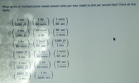 What series of multiplications would convert miles per hour (mph) to feet per second (fps)? Check all that
apply.
( 1mi/5280ft )· ( 1hr/60min )· ( 1min/60sec  )
( 1mi/5280ft )· ( 60min/1hr )· ( 60sec /1min )
( 1hr/60min )· ( 1min/60sec  )· ( 5280ft/1mi )
( 5280ft/1mi )· ( 1hr/60min )· ( 1min/60sec  )
( 1mi/5280ft )· ( 1hr/60min )· ( 60sec /1min )
( 5280ft/1mi )· ( 1hr/3600sec  )