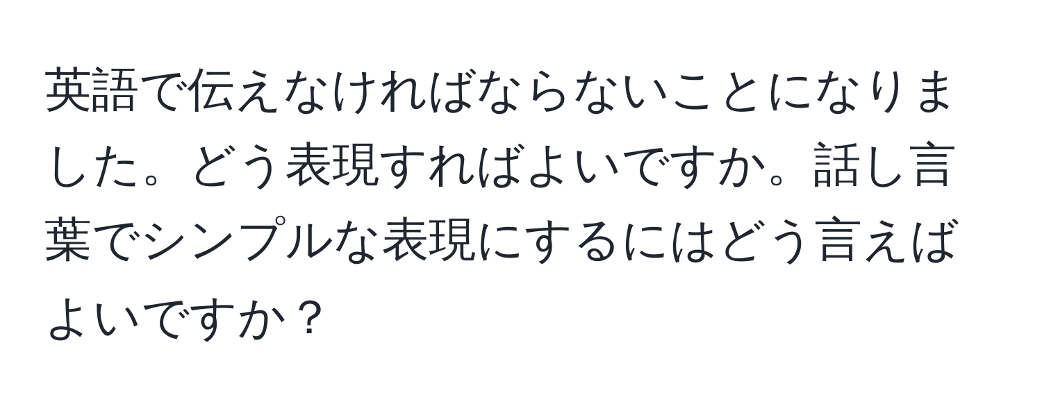 英語で伝えなければならないことになりました。どう表現すればよいですか。話し言葉でシンプルな表現にするにはどう言えばよいですか？