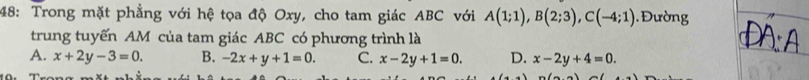 48: Trong mặt phẳng với hệ tọa độ Oxy, cho tam giác ABC với A(1;1), B(2;3), C(-4;1) ường
trung tuyến AM của tam giác ABC có phương trình là
A. x+2y-3=0. B. -2x+y+1=0. C. x-2y+1=0. D. x-2y+4=0.