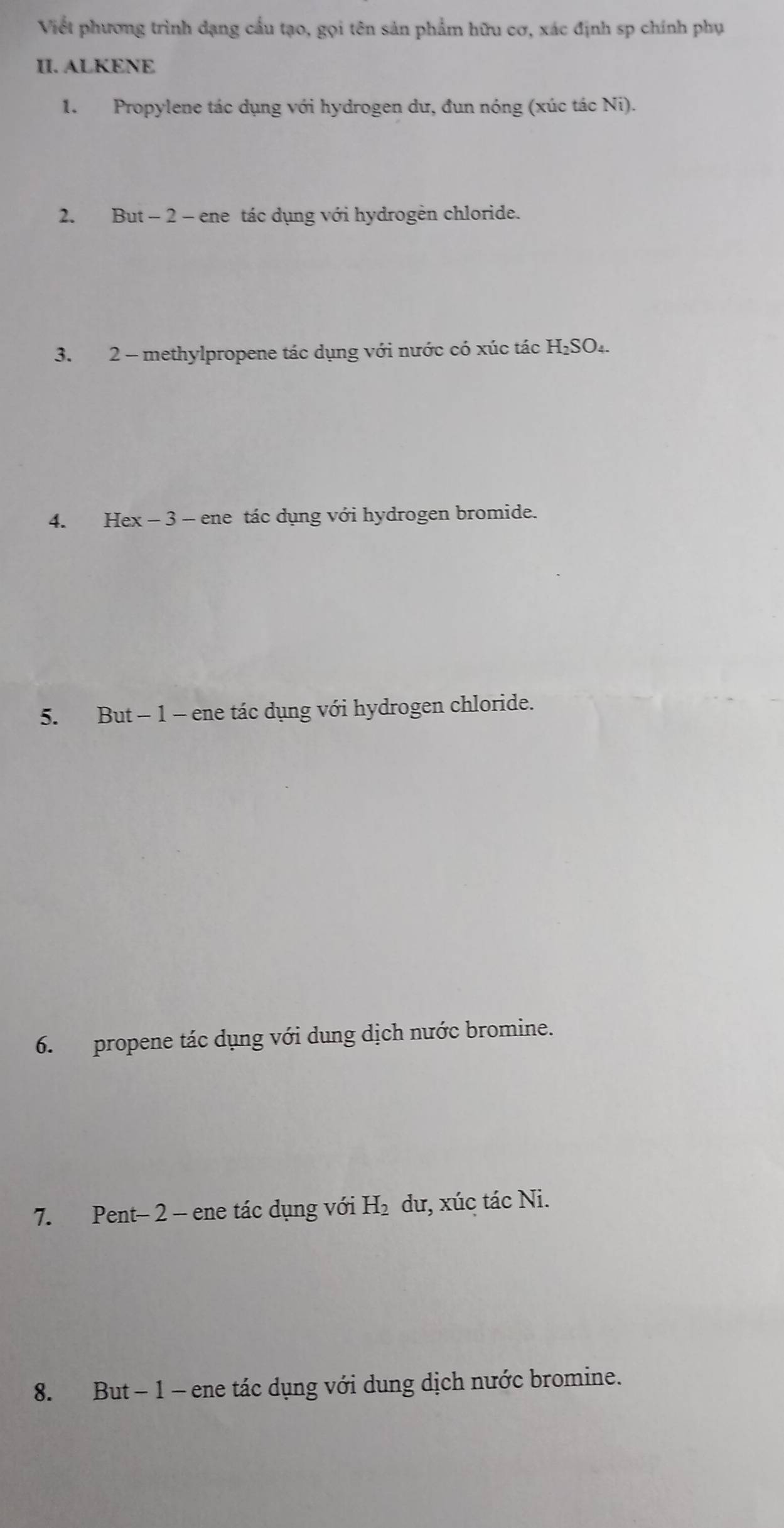 Viết phương trình dạng cầu tạo, gọi tên sản phẩm hữu cơ, xác định sp chính phụ 
II. ALKENE 
1. Propylene tác dụng với hydrogen dư, đun nóng (xúc tác Ni). 
2. But - 2 - ene tác dụng với hydrogen chloride. 
3. 2 - methylpropene tác dụng với nước có xúc tác H₂SO₄. 
4. Hex - 3 - ene tác dụng với hydrogen bromide. 
5. But - 1 - ene tác dụng với hydrogen chloride. 
6. propene tác dụng với dung dịch nước bromine. 
7. Pent- 2 - ene tác dụng với H_2 dư, xúc tác Ni. 
8. But - 1 - ene tác dụng với dung dịch nước bromine.