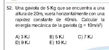 Una gaviota de 5 Kg que se encuentra a una
altura de 20m, vuela horizontalmente con una
rapidez constante de 40m/s. Calcular la
energía mecánica de la gaviota (g=10m/s^2)
A) 3 KJ B) 5 KJ C) 7 KJ
D) 9 KJ E) 10 KJ