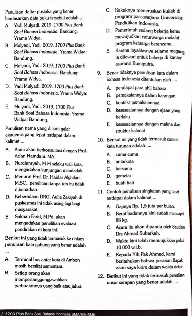 Penulisan daftar pustaka yang benar
C. Kakaknya meneruskan kuliah di
berdasarkan data buku tersebut adalah ... program pascasarjana Universitas
A. Yadi Mulyadi. 2019. 1700 Plus Bank
Pendidikan Indonesia.
Soal Bahasa Indonesia. Bandung: D. Pemerintah sedang bekerja keras
Yrama Widya. mewujudkan caturwarga melalui
B. Mulyadi, Yadi. 2019. 1700 Plus Bank program keluarga berencana.
Soal Bahasa Indonesia. Yrama Widya: E. Karena loyalitasnya selama magang
Bandung. ia ditawari untuk bekerja di kantor
C. Mulyadi, Yadi. 2019. 1700 Plus Bank asuransi Bumiputra.
Soal Bahasa Indonesia. Bandung: 9. Benar-tidaknya penulisan kata dalam
Yrama Widya. bahasa Indonesia ditentukan oleh ....
D. Yadi Mulyadi. 2019. 1700 Plus Bank A. pendapat para ahli bahasa
Soal Bahasa Indonesia. Yrama Widya: B. pemakaiannya dalam karangan
Bandung. C. konteks pemakaiannya
E. Mulyadi, Yadi. 2019. 1700 Plus D. kesesuaiannya dengan ejaan yang
Bank Soal Bahasa Indonesia. Yrama
berlaku
Widya: Bandung.
E. kesesuaiannya dengan makna dan
Penulisan nama yang diikuti gelar
akademis yang tepat terdapat dalam struktur kalimat
kalimat ... 10. Berikut ini yang tidak termasuk contoh
A. Kami akan berkonsultasi dengan Prof. kata turunan adalah ....
Arfan Hamdani. MA. A. cuma-cuma
B. Nurdiansyah, M.M selaku wali kota, B. antarkota
mengadakan kunjungan mendadak. C. bersama
C. Menurut Prof. Dr. Haidar Alghifari. D. gemetar
M.SC., penelitian tanpa izin itu tidak E. buah hati
dibenarkan. 11. Contoh penulisan singkatan yang tepat
D. Keberadaan DRG. Aulia Zakiyah di terdapat dalam kalimat ...
puskesmas ini tidak asing lagi bagi
masyarakat. A. Gajinya Rp. 1,5 juta per bulan.
B. Berat badannya kini sudah mencapai
E. Salman Farid, M.Pd. akan 88 kg.
mengadakan penelitian evaluasi
pendidikan di kota ini. C. Acara itu akan dipandu oleh Saudara
Drs Ahmad Subarkah.
Berikut ini yang tidak termasuk ke dalam D. Waktu kini telah menunjukkan pukul
penulisan kata gabung yang benar adalah 10.000 w.i.b.
E. Kepada Yth Pak Ahmad, kami
A. Terminal bus antar kota di Ambon beritahukan bahwa pesanan Bapak
masih bersifat sementara.
akan saya kirim dalam waktu dekat.
B. Setiap orang akan
mempertanggungjawabkan 12. Berikut ini yang tidak termasuk penulisan
perbuatannya yang baik atau jahat. unsur serapan yang benar adalah ....
1700 Plus Bank Soal Bahasa Indonesia SMA/MA-SMK