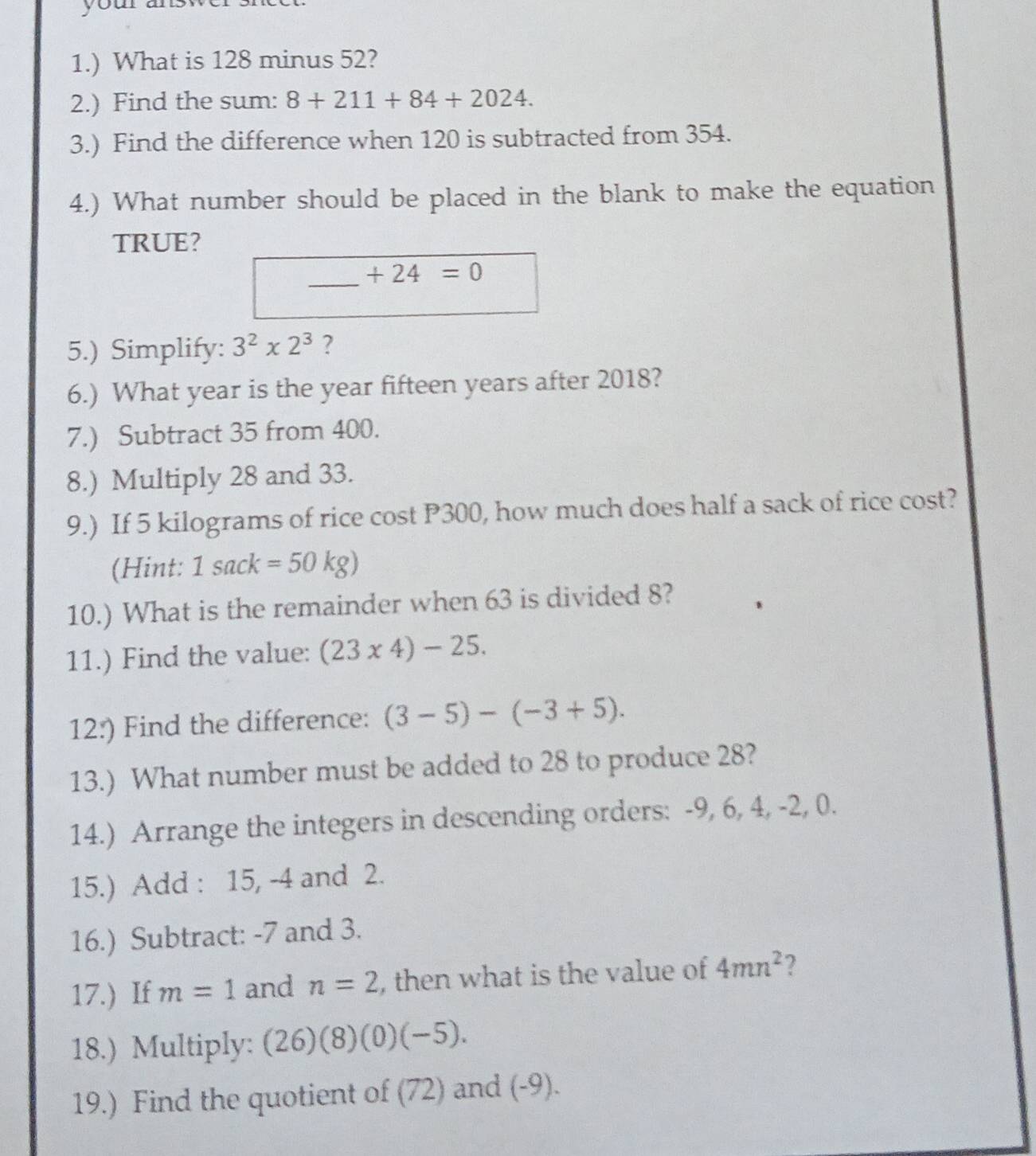 1.) What is 128 minus 52? 
2.) Find the sum: 8+211+84+2024. 
3.) Find the difference when 120 is subtracted from 354. 
4.) What number should be placed in the blank to make the equation 
TRUE?
+24=0
5.) Simplify: 3^2x2^3 ? 
6.) What year is the year fifteen years after 2018? 
7.) Subtract 35 from 400. 
8.) Multiply 28 and 33. 
9.) If 5 kilograms of rice cost P300, how much does half a sack of rice cost? 
(Hint: 1sack=50kg)
10.) What is the remainder when 63 is divided 8? 
11.) Find the value: (23* 4)-25. 
12:) Find the difference: (3-5)-(-3+5). 
13.) What number must be added to 28 to produce 28? 
14.) Arrange the integers in descending orders: -9, 6, 4, -2, 0. 
15.) Add : 15, -4 and 2. 
16.) Subtract: -7 and 3. 
17.) If m=1 and n=2 , then what is the value of 4mn^2 2 
18.) Multiply: (26)(8)(0)(-5). 
19.) Find the quotient of (72) and (-9).