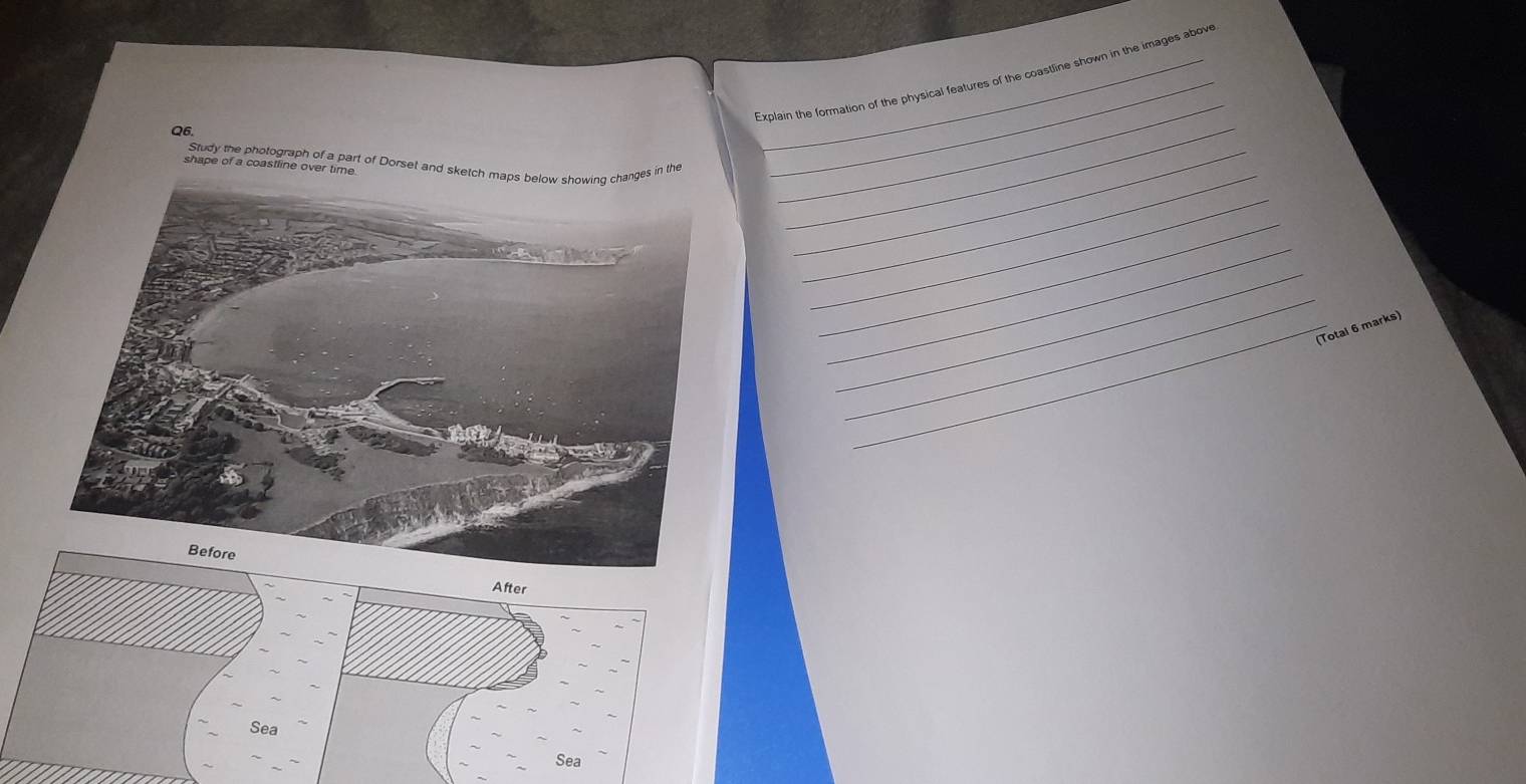 Explain the formation of the physical features of the coastline shown in the images above 
Q6. 
_ 
shape of a coastline over time Study the photograph of a part of Dorset and sketch mages in the_ 
_ 
_ 
_ 
_ 
_ 
_ 
_ 
_ 
_(Total 6 marks) 
After 
Sea 
Sea