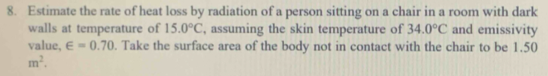 Estimate the rate of heat loss by radiation of a person sitting on a chair in a room with dark 
walls at temperature of 15.0°C , assuming the skin temperature of 34.0°C and emissivity 
value, ∈ =0.70. Take the surface area of the body not in contact with the chair to be 1.50
m^2.