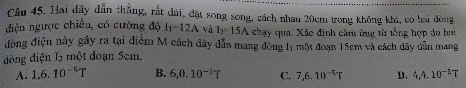 Hai dây dẫn thắng, rất dài, đặt song song, cách nhau 20cm trong không khí, có hai dòng
điện ngược chiều, có cường độ I_1=12A và I_2=15A chạy qua. Xác định cảm ứng từ tổng hợp do hai
đòng điện này gây ra tại điểm M cách dây dẫn mang dòng g I một đoạn 15cm và cách dây dẫn mang
dòng điện I_2 một đoạn 5cm.
A. 1, 6.10^(-5)T B. 6, 0.10^(-5)T C. 7, 6.10^(-5)T D. 4, 4.10^(-5)T