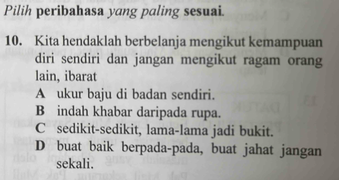 Pilih peribahasa yang paling sesuai.
10. Kita hendaklah berbelanja mengikut kemampuan
diri sendiri dan jangan mengikut ragam orang
lain, ibarat
A ukur baju di badan sendiri.
B indah khabar daripada rupa.
C sedikit-sedikit, lama-lama jadi bukit.
D buat baik berpada-pada, buat jahat jangan
sekali.