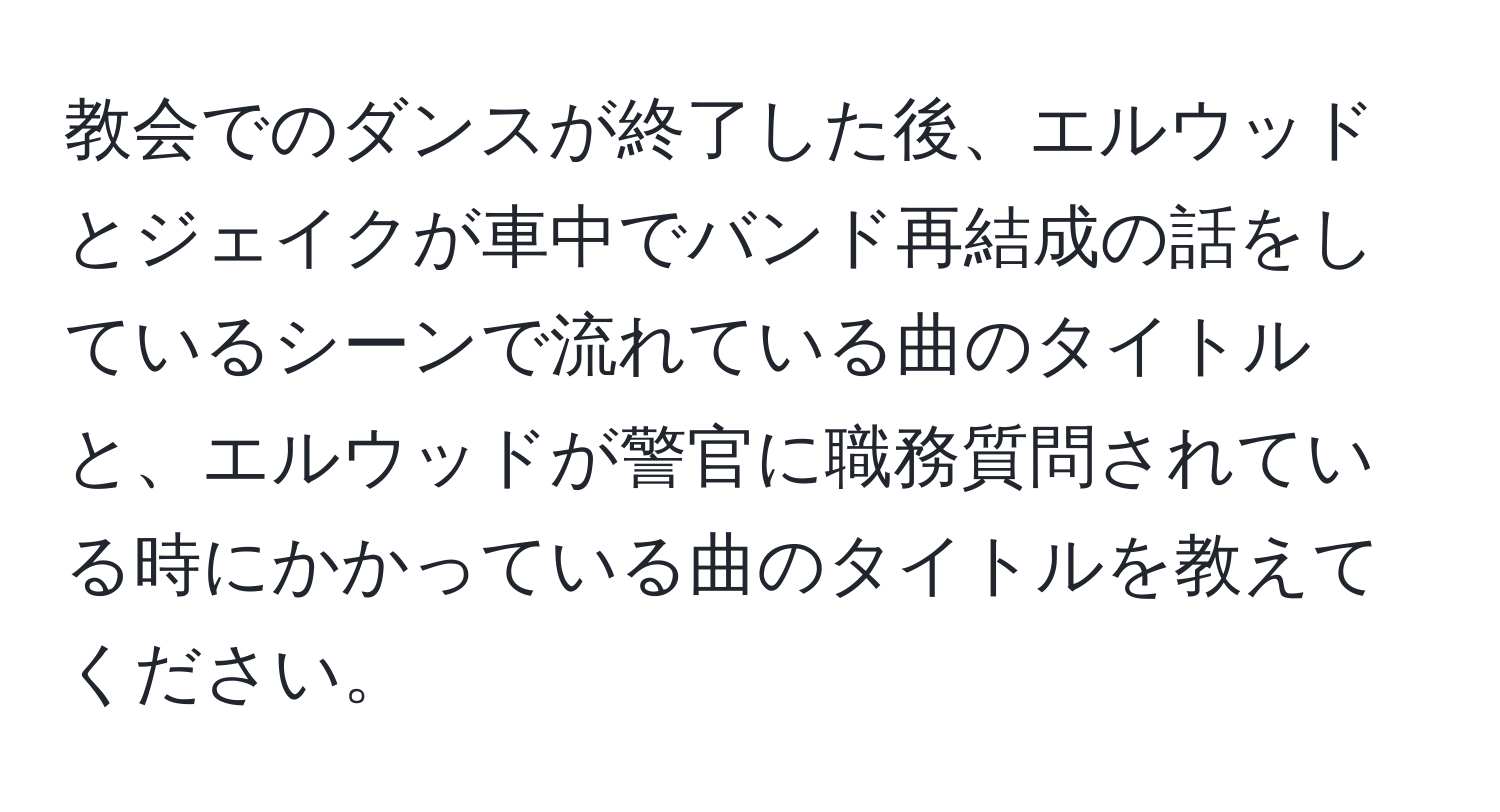 教会でのダンスが終了した後、エルウッドとジェイクが車中でバンド再結成の話をしているシーンで流れている曲のタイトルと、エルウッドが警官に職務質問されている時にかかっている曲のタイトルを教えてください。