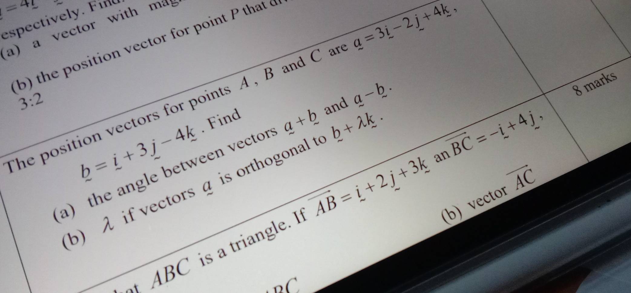 =4_ t 
espectively. Fino 
a) a vector with m
b) the position vector for point P that o 
8 marks 
The position vectors for points A , B and C an a=3i-2j+4k,
3:2
b=i+3j-4k.Find 
a the angle between vector a+b and a-b. 
b) λ if vectors a is orthogonal t b+lambda k. 
(b) vector vector AC
ABC is a triangle. I vector AB=i+2j+3k an vector BC=-i+4j,
_oC