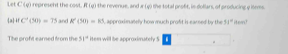 Let C(q) represent the cost, R(q) the revenue, and π (q) the total profit, in dollars, of producing 4 items. 
(a)4f C'(50)=75 and R'(50)=85 , approximately how much proft is earned by the 51^(st) item? 
The proft earned from the 51^(st) item will be approximately $ 1.